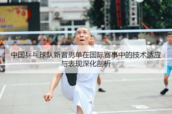 中国乒乓球队新晋男单在国际赛事中的技术适应与表现深化剖析