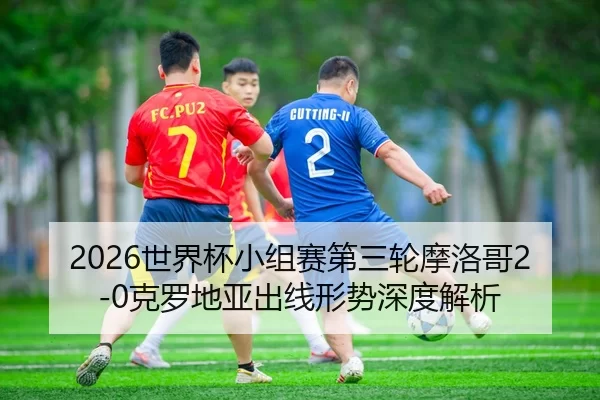 2026世界杯小组赛第三轮摩洛哥2-0克罗地亚出线形势深度解析