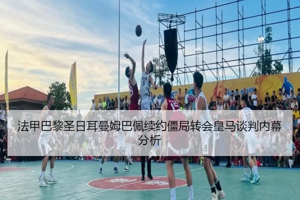 法甲巴黎圣日耳曼姆巴佩续约僵局转会皇马谈判内幕分析