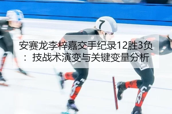 安赛龙李梓嘉交手纪录12胜3负：技战术演变与关键变量分析